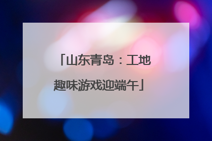 山东青岛：工地趣味游戏迎端午